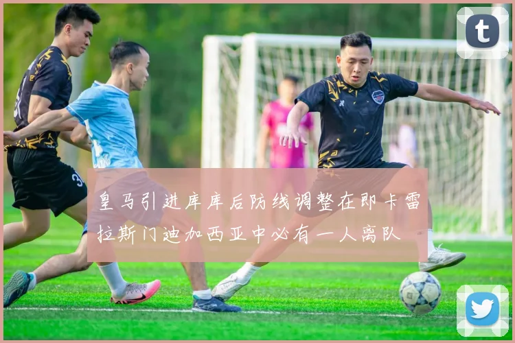 皇马引进库库后防线调整在即卡雷拉斯门迪加西亚中必有一人离队