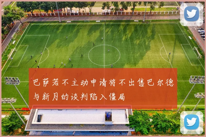 巴萨若不主动申请将不出售巴尔德与新月的谈判陷入僵局