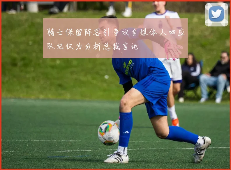 骑士保留阵容引争议自媒体人回应队记仅为分析总裁言论