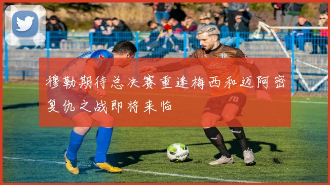 穆勒期待总决赛重逢梅西和迈阿密复仇之战即将来临