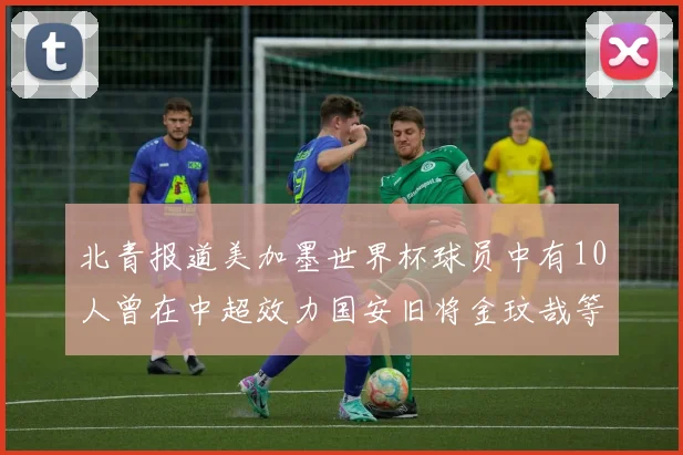 北青报道美加墨世界杯球员中有10人曾在中超效力国安旧将金玟哉等三人入选