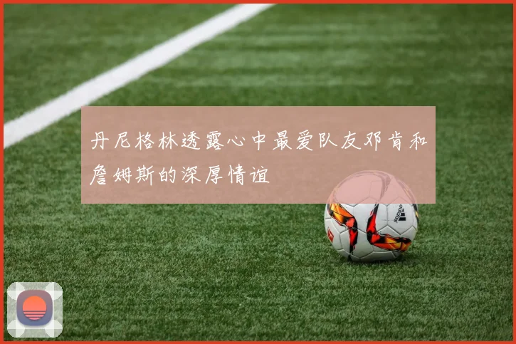 丹尼格林透露心中最爱队友邓肯和詹姆斯的深厚情谊