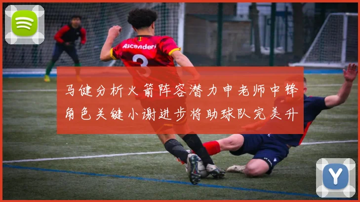 马健分析火箭阵容潜力申老师中锋角色关键小谢进步将助球队完美升级