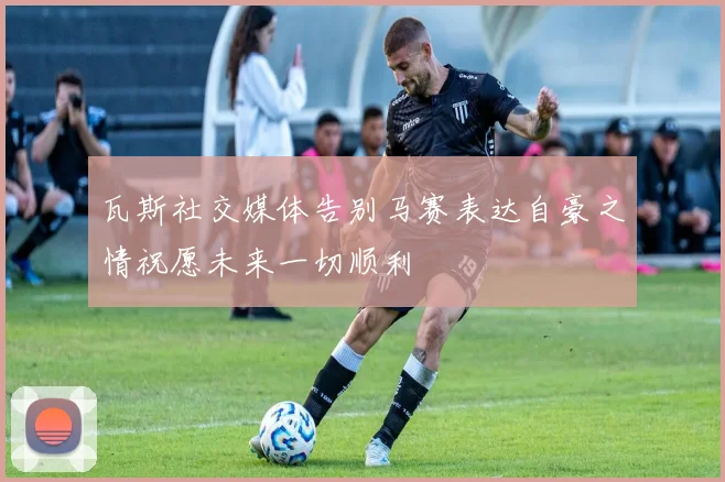 瓦斯社交媒体告别马赛表达自豪之情祝愿未来一切顺利