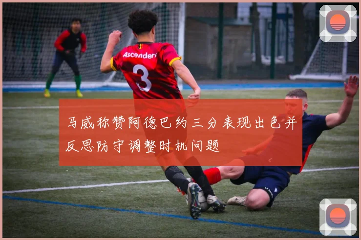 马威称赞阿德巴约三分表现出色并反思防守调整时机问题
