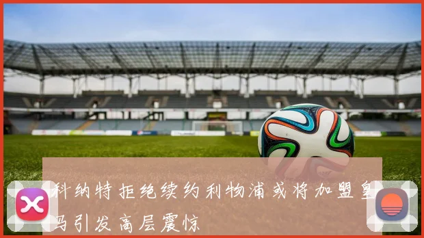 科纳特拒绝续约利物浦或将加盟皇马引发高层震惊