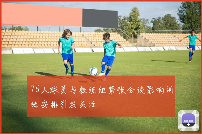 76人球员与教练组紧张会谈影响训练安排引发关注