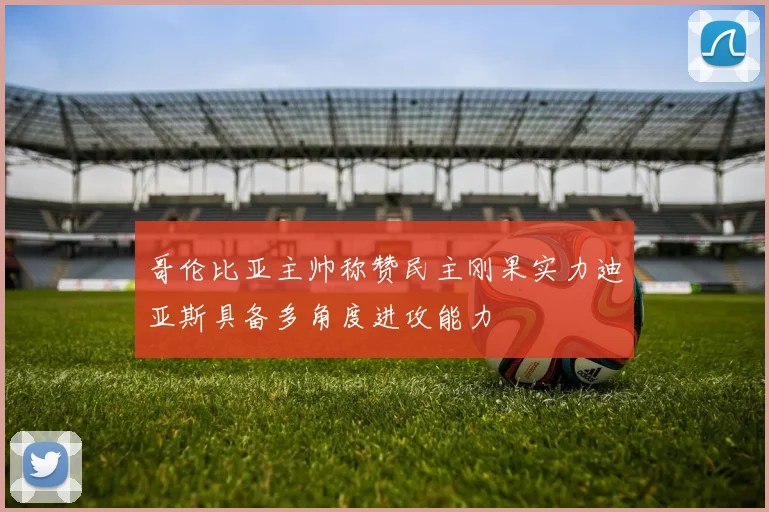 哥伦比亚主帅称赞民主刚果实力迪亚斯具备多角度进攻能力