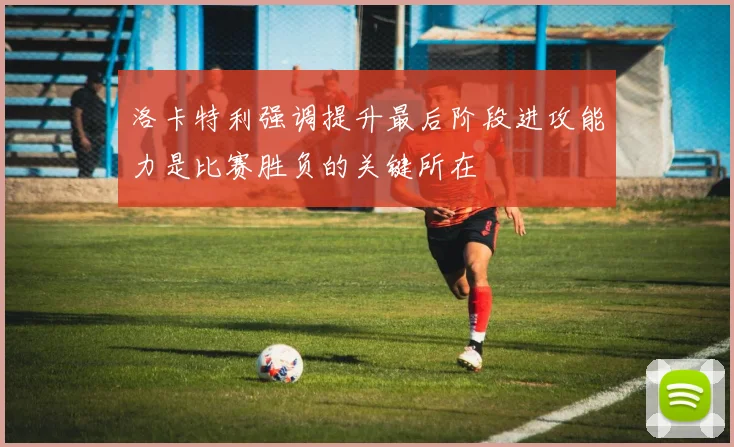 洛卡特利强调提升最后阶段进攻能力是比赛胜负的关键所在
