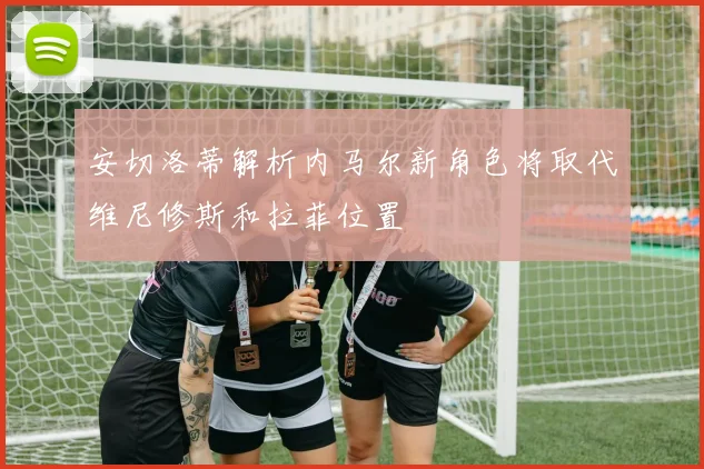 安切洛蒂解析内马尔新角色将取代维尼修斯和拉菲位置