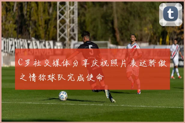 C罗社交媒体分享庆祝照片表达骄傲之情称球队完成使命