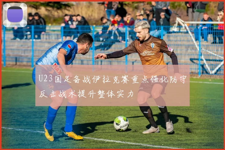 U23国足备战伊拉克赛重点强化防守反击战术提升整体实力