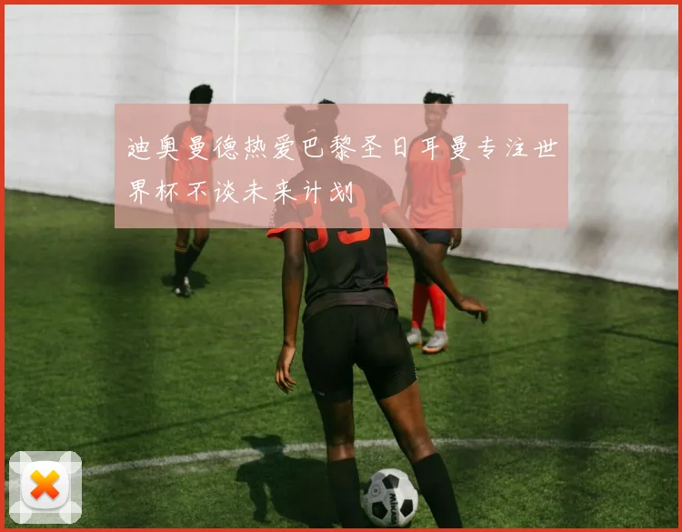 迪奥曼德热爱巴黎圣日耳曼专注世界杯不谈未来计划