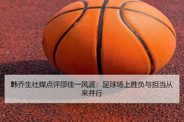 韩乔生社媒点评邵佳一风波：足球场上胜负与担当从来并行（APP）